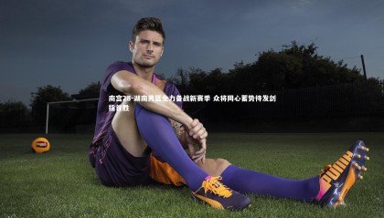 南宫28-湖南男篮全力备战新赛季 众将同心蓄势待发剑指首胜