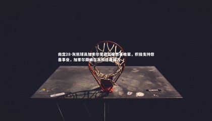 南宫28-灰熊球员加索尔受邀出席慈善晚宴，积极支持慈善事业，加索尔巅峰在灰熊还是湖人
