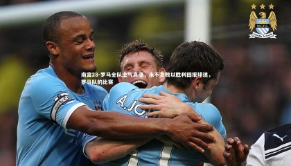 南宫28-罗马全队士气高涨，永不言败以胜利回报球迷，罗马队的比赛