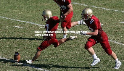 南宫28-利物浦与巴黎圣日耳曼欧冠激战 双雄力争胜利点燃安菲尔德之夜