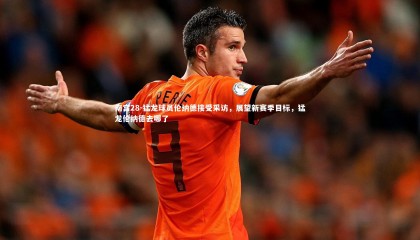 南宫28-猛龙球员伦纳德接受采访，展望新赛季目标，猛龙伦纳德去哪了