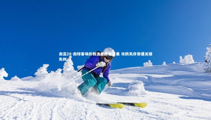 南宫28-南特客场折戟洛里昂吞苦果 攻防失序惨遭关键失利