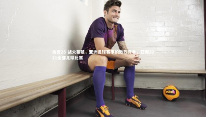 南宫28-战火蔓延，亚洲足球赛事的激烈竞争，亚洲2021全部足球比赛