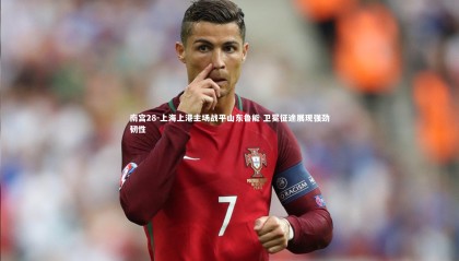 南宫28-上海上港主场战平山东鲁能 卫冕征途展现强劲韧性