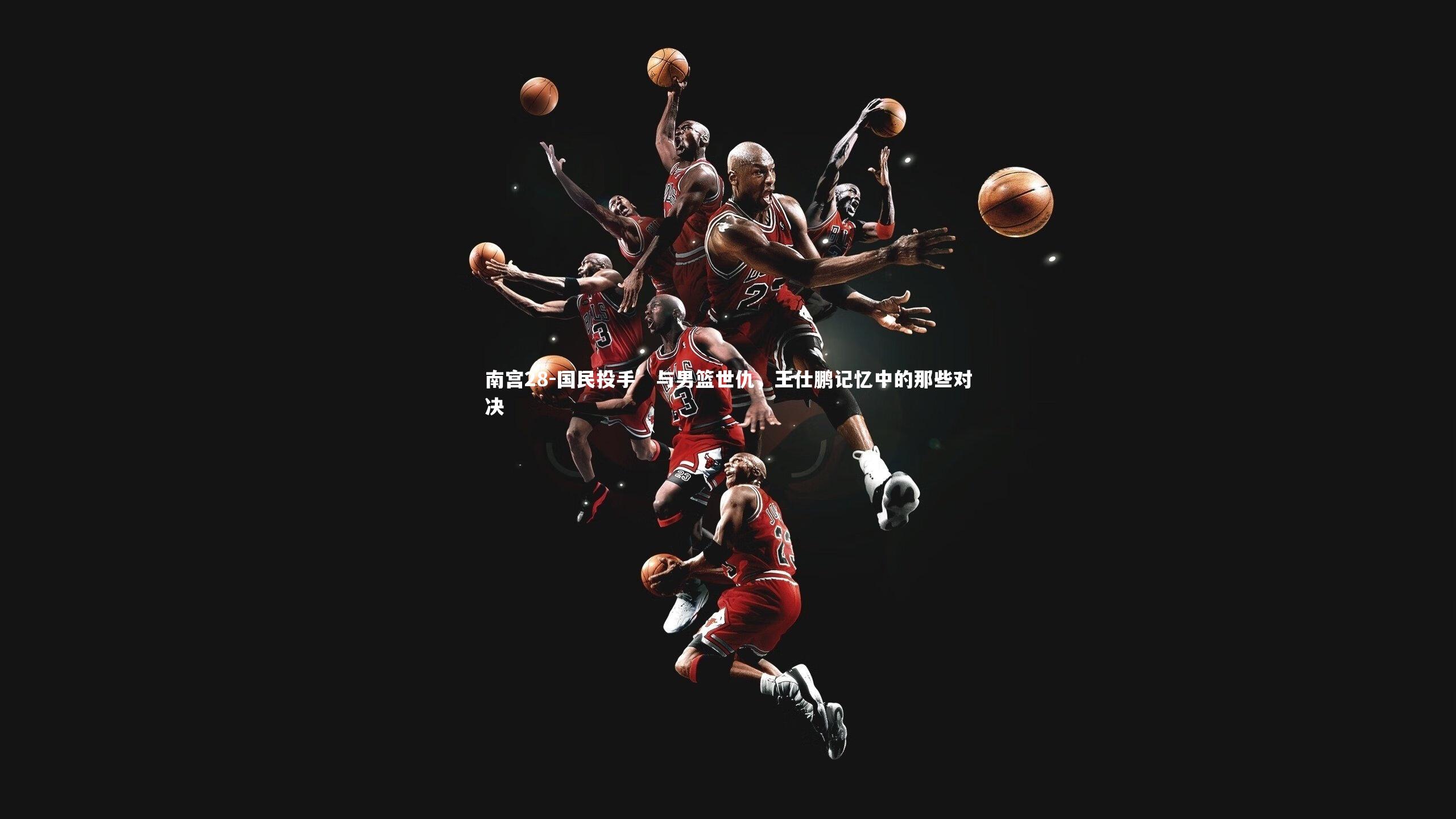 国民投手’与男篮世仇，王仕鹏记忆中的那些对决