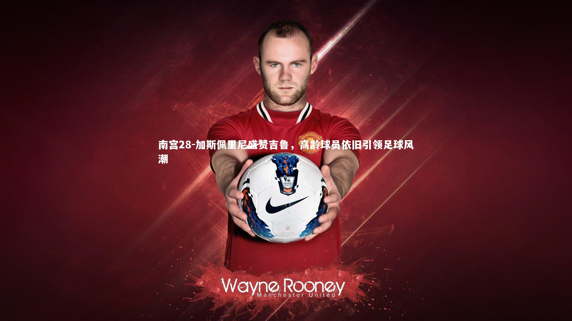 加斯佩里尼盛赞吉鲁,高龄球员依旧引领足球风潮